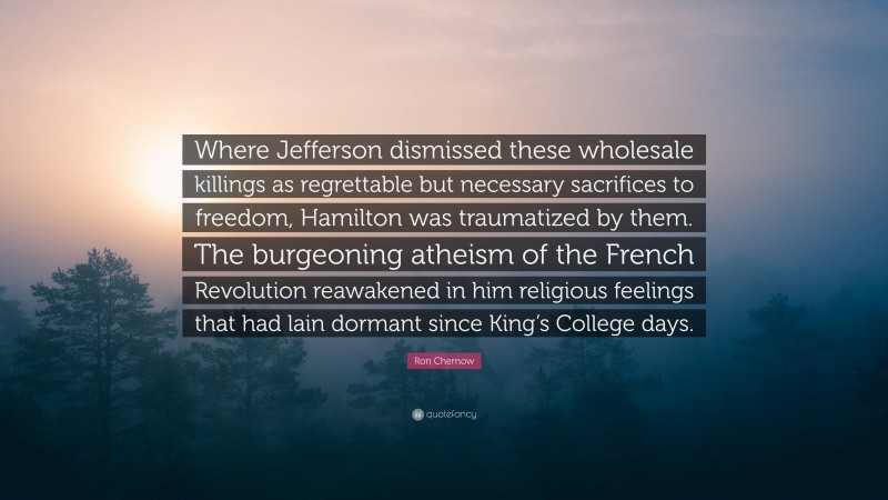 Ron Chernow Quote: “Where Jefferson dismissed these wholesale killings as regrettable but necessary sacrifices to freedom, Hamilton was traumatized by them. The burgeoning atheism of the French Revolution reawakened in him religious feelings that had lain dormant since King’s College days.”