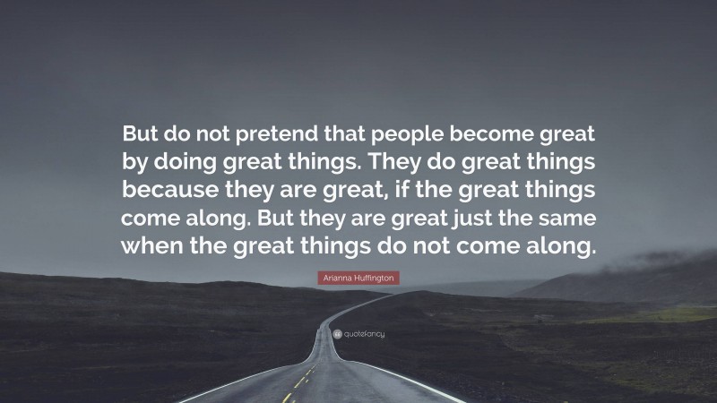 Arianna Huffington Quote: “But do not pretend that people become great by doing great things. They do great things because they are great, if the great things come along. But they are great just the same when the great things do not come along.”