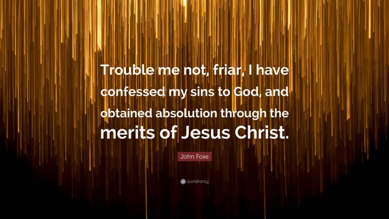 John Foxe Quote: “Trouble me not, friar, I have confessed my sins to God, and obtained absolution through the merits of Jesus Christ.”