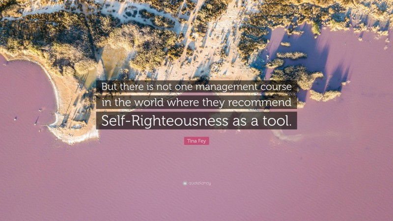 Tina Fey Quote: “But there is not one management course in the world where they recommend Self-Righteousness as a tool.”