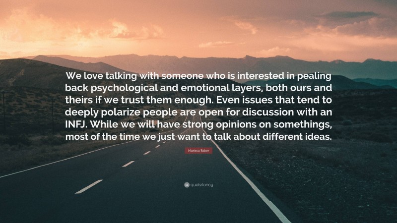 Marissa Baker Quote: “We love talking with someone who is interested in pealing back psychological and emotional layers, both ours and theirs if we trust them enough. Even issues that tend to deeply polarize people are open for discussion with an INFJ. While we will have strong opinions on somethings, most of the time we just want to talk about different ideas.”
