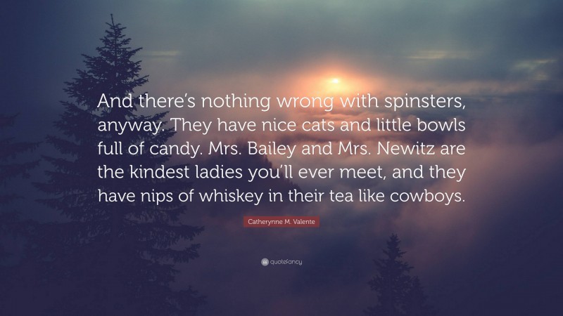 Catherynne M. Valente Quote: “And there’s nothing wrong with spinsters, anyway. They have nice cats and little bowls full of candy. Mrs. Bailey and Mrs. Newitz are the kindest ladies you’ll ever meet, and they have nips of whiskey in their tea like cowboys.”