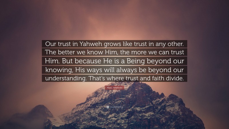 Mesu Andrews Quote: “Our trust in Yahweh grows like trust in any other. The better we know Him, the more we can trust Him. But because He is a Being beyond our knowing, His ways will always be beyond our understanding. That’s where trust and faith divide.”
