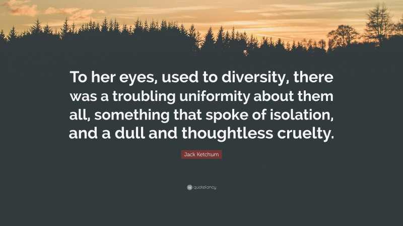 Jack Ketchum Quote: “To her eyes, used to diversity, there was a troubling uniformity about them all, something that spoke of isolation, and a dull and thoughtless cruelty.”