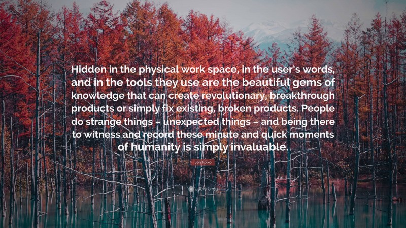 Jon Kolko Quote: “Hidden in the physical work space, in the user’s words, and in the tools they use are the beautiful gems of knowledge that can create revolutionary, breakthrough products or simply fix existing, broken products. People do strange things – unexpected things – and being there to witness and record these minute and quick moments of humanity is simply invaluable.”