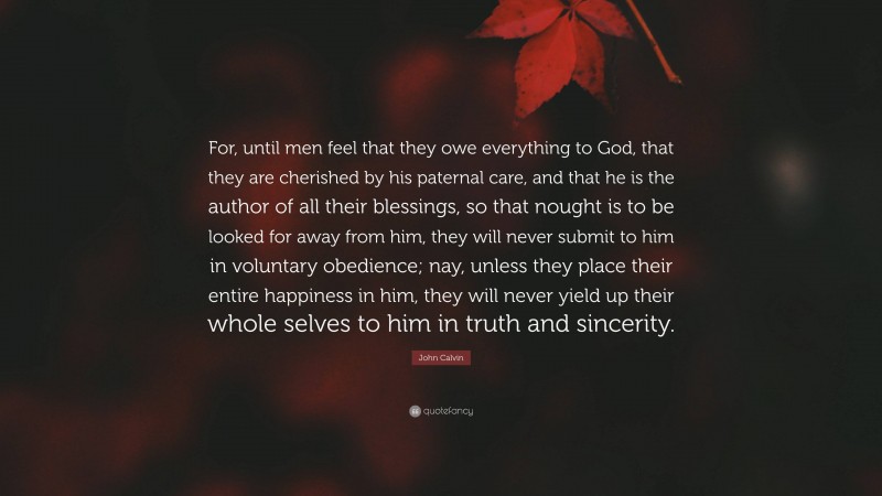 John Calvin Quote: “For, until men feel that they owe everything to God, that they are cherished by his paternal care, and that he is the author of all their blessings, so that nought is to be looked for away from him, they will never submit to him in voluntary obedience; nay, unless they place their entire happiness in him, they will never yield up their whole selves to him in truth and sincerity.”