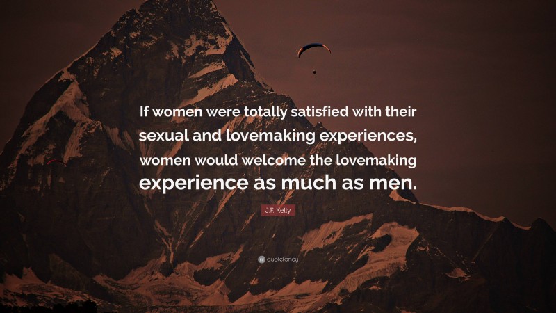 J.F. Kelly Quote: “If women were totally satisfied with their sexual and lovemaking experiences, women would welcome the lovemaking experience as much as men.”