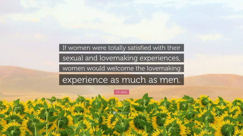 J.F. Kelly Quote: “If women were totally satisfied with their sexual and lovemaking experiences, women would welcome the lovemaking experience as much as men.”