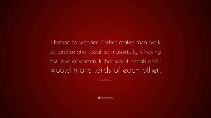 Isabel Miller Quote: “I began to wonder if what makes men walk so lordlike and speak so masterfully is having the love of women. If that was it, Sarah and I would make lords of each other.”