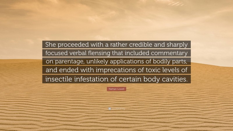 Nathan Lowell Quote: “She proceeded with a rather credible and sharply focused verbal flensing that included commentary on parentage, unlikely applications of bodily parts, and ended with imprecations of toxic levels of insectile infestation of certain body cavities.”