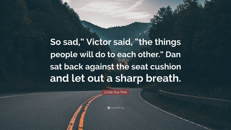 Linda Sue Park Quote: “So sad,” Victor said, “the things people will do to each other.” Dan sat back against the seat cushion and let out a sharp breath.”