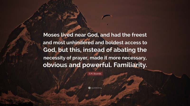 E.M. Bounds Quote: “Moses lived near God, and had the freest and most unhindered and boldest access to God, but this, instead of abating the necessity of prayer, made it more necessary, obvious and powerful. Familiarity.”