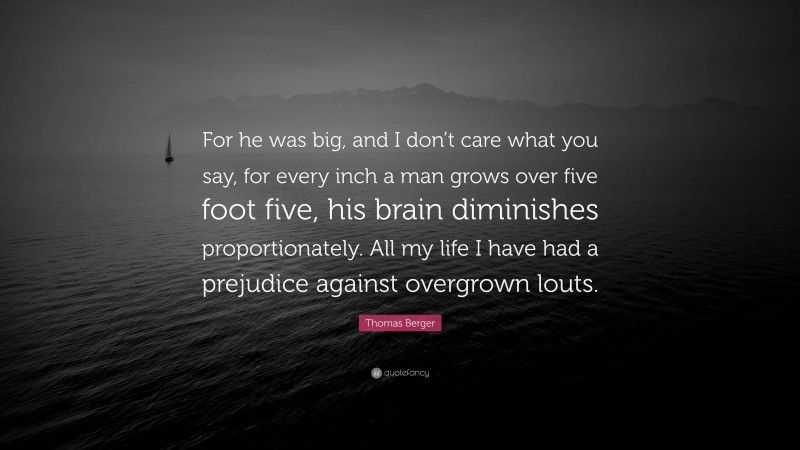 Thomas Berger Quote: “For he was big, and I don’t care what you say, for every inch a man grows over five foot five, his brain diminishes proportionately. All my life I have had a prejudice against overgrown louts.”