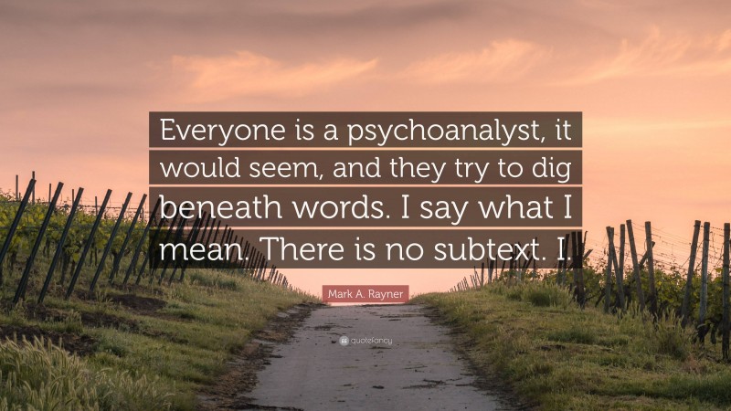 Mark A. Rayner Quote: “Everyone is a psychoanalyst, it would seem, and they try to dig beneath words. I say what I mean. There is no subtext. I.”