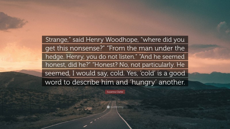 Susanna Clarke Quote: “Strange,” said Henry Woodhope, “where did you get this nonsense?” “From the man under the hedge. Henry, you do not listen.” “And he seemed honest, did he?” “Honest? No, not particularly. He seemed, I would say, cold. Yes, ‘cold’ is a good word to describe him and ‘hungry’ another.”