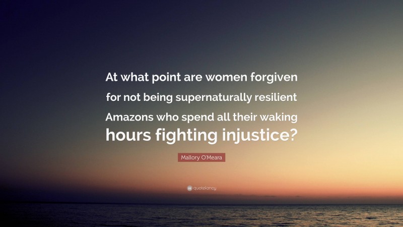 Mallory O'Meara Quote: “At what point are women forgiven for not being supernaturally resilient Amazons who spend all their waking hours fighting injustice?”