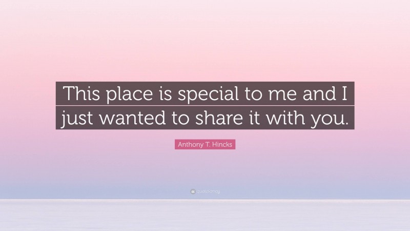 Anthony T. Hincks Quote: “This place is special to me and I just wanted to share it with you.”