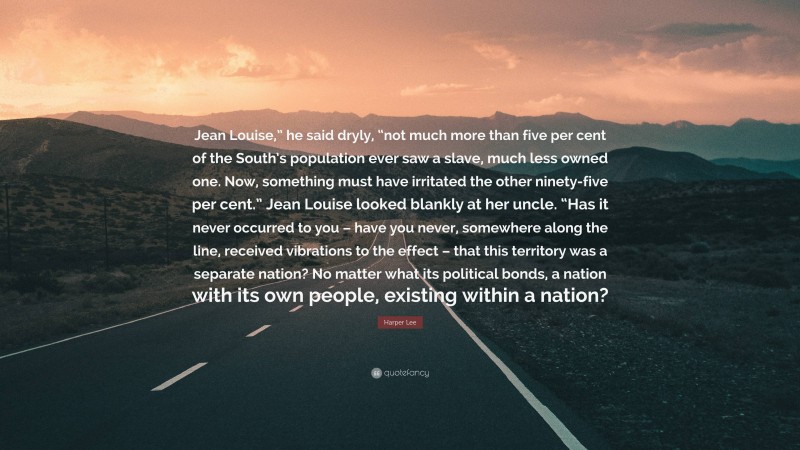 Harper Lee Quote: “Jean Louise,” he said dryly, “not much more than five per cent of the South’s population ever saw a slave, much less owned one. Now, something must have irritated the other ninety-five per cent.” Jean Louise looked blankly at her uncle. “Has it never occurred to you – have you never, somewhere along the line, received vibrations to the effect – that this territory was a separate nation? No matter what its political bonds, a nation with its own people, existing within a nation?”