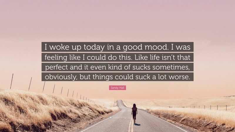 Sandy Hall Quote: “I woke up today in a good mood. I was feeling like I could do this. Like life isn’t that perfect and it even kind of sucks sometimes, obviously, but things could suck a lot worse.”