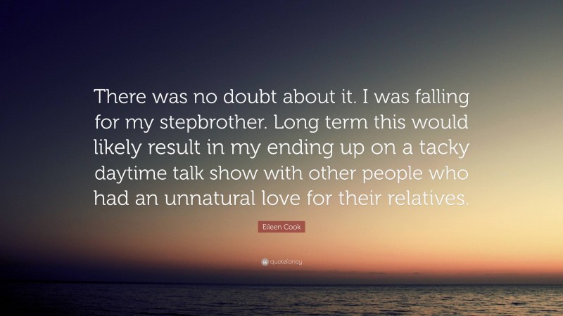 Eileen Cook Quote: “There was no doubt about it. I was falling for my stepbrother. Long term this would likely result in my ending up on a tacky daytime talk show with other people who had an unnatural love for their relatives.”