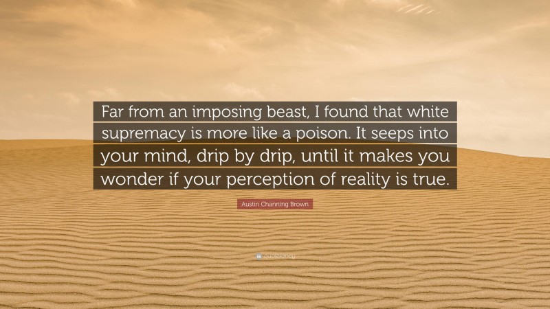 Austin Channing Brown Quote: “Far from an imposing beast, I found that white supremacy is more like a poison. It seeps into your mind, drip by drip, until it makes you wonder if your perception of reality is true.”