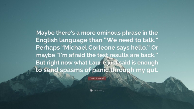 David Rosenfelt Quote: “Maybe there’s a more ominous phrase in the English language than “We need to talk.” Perhaps “Michael Corleone says hello.” Or maybe “I’m afraid the test results are back.” But right now what Laurie just said is enough to send spasms of panic through my gut.”