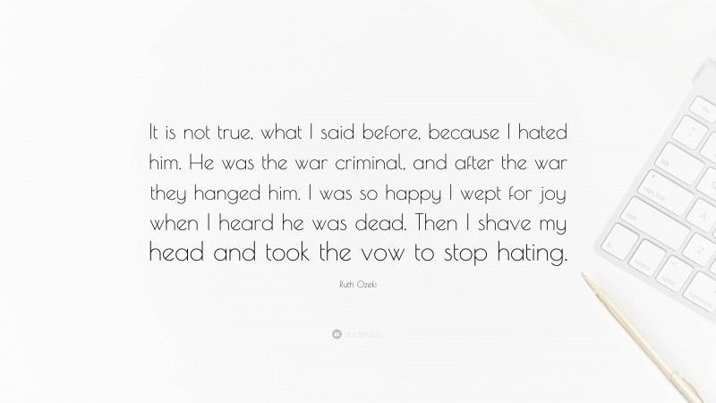 Ruth Ozeki Quote: “It is not true, what I said before, because I hated him. He was the war criminal, and after the war they hanged him. I was so happy I wept for joy when I heard he was dead. Then I shave my head and took the vow to stop hating.”