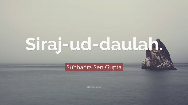 Subhadra Sen Gupta Quote: “Siraj-ud-daulah.”