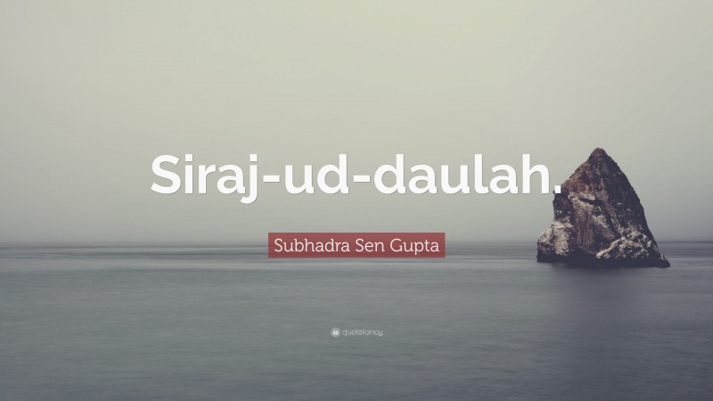 Subhadra Sen Gupta Quote: “Siraj-ud-daulah.”