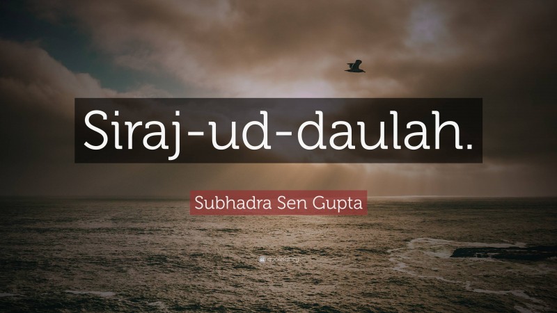 Subhadra Sen Gupta Quote: “Siraj-ud-daulah.”