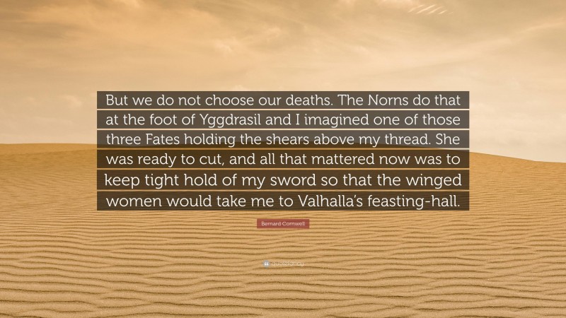 Bernard Cornwell Quote: “But we do not choose our deaths. The Norns do that at the foot of Yggdrasil and I imagined one of those three Fates holding the shears above my thread. She was ready to cut, and all that mattered now was to keep tight hold of my sword so that the winged women would take me to Valhalla’s feasting-hall.”