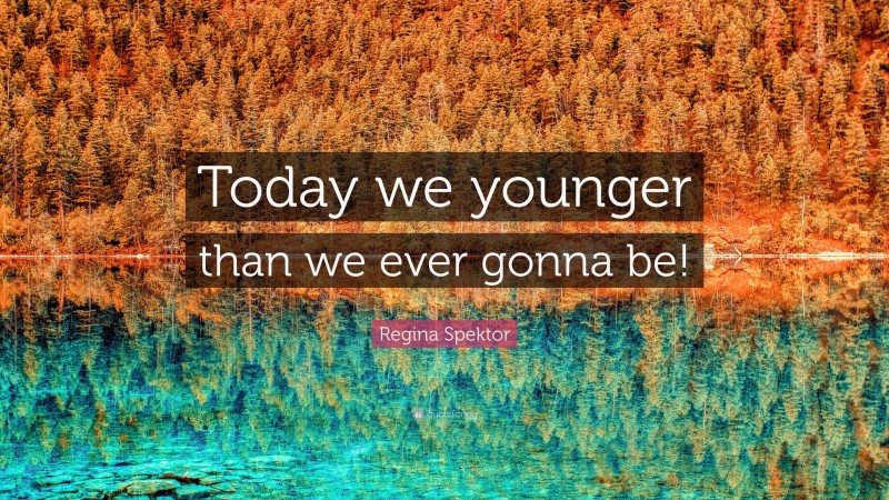 Regina Spektor Quote: “Today we younger than we ever gonna be!”