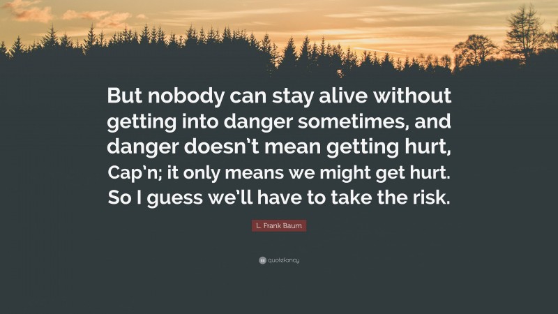 L. Frank Baum Quote: “But nobody can stay alive without getting into danger sometimes, and danger doesn’t mean getting hurt, Cap’n; it only means we might get hurt. So I guess we’ll have to take the risk.”