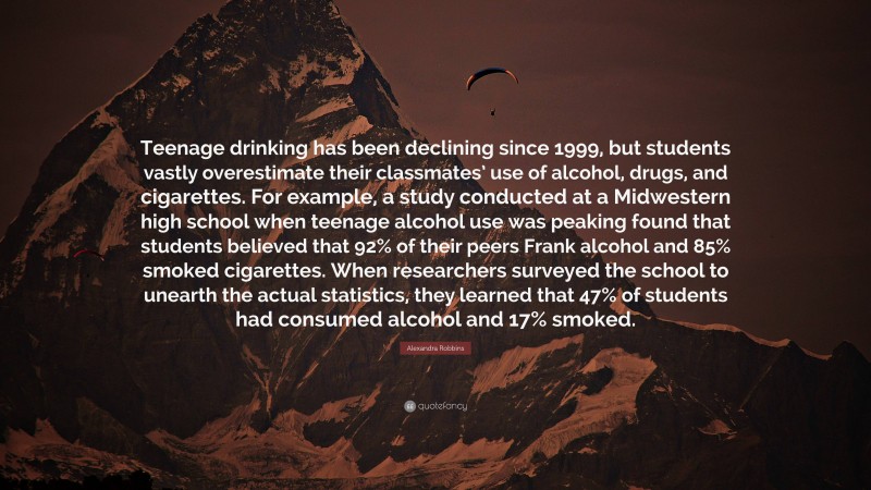 Alexandra Robbins Quote: “Teenage drinking has been declining since 1999, but students vastly overestimate their classmates’ use of alcohol, drugs, and cigarettes. For example, a study conducted at a Midwestern high school when teenage alcohol use was peaking found that students believed that 92% of their peers Frank alcohol and 85% smoked cigarettes. When researchers surveyed the school to unearth the actual statistics, they learned that 47% of students had consumed alcohol and 17% smoked.”
