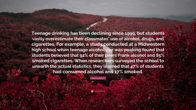 Alexandra Robbins Quote: “Teenage drinking has been declining since 1999, but students vastly overestimate their classmates’ use of alcohol, drugs, and cigarettes. For example, a study conducted at a Midwestern high school when teenage alcohol use was peaking found that students believed that 92% of their peers Frank alcohol and 85% smoked cigarettes. When researchers surveyed the school to unearth the actual statistics, they learned that 47% of students had consumed alcohol and 17% smoked.”