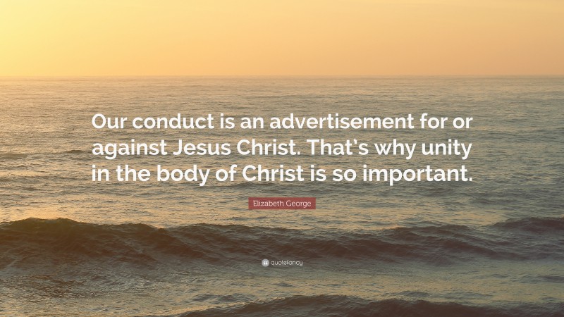 Elizabeth George Quote: “Our conduct is an advertisement for or against Jesus Christ. That’s why unity in the body of Christ is so important.”