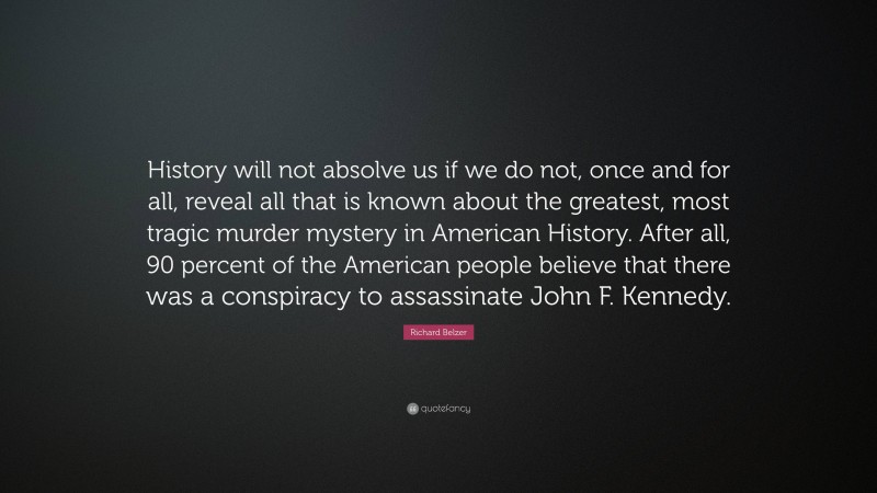 Richard Belzer Quote: “History will not absolve us if we do not, once and for all, reveal all that is known about the greatest, most tragic murder mystery in American History. After all, 90 percent of the American people believe that there was a conspiracy to assassinate John F. Kennedy.”