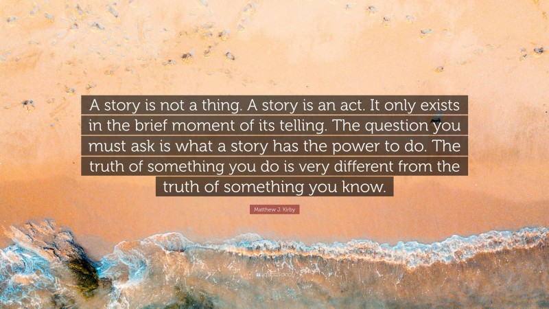 Matthew J. Kirby Quote: “A story is not a thing. A story is an act. It only exists in the brief moment of its telling. The question you must ask is what a story has the power to do. The truth of something you do is very different from the truth of something you know.”