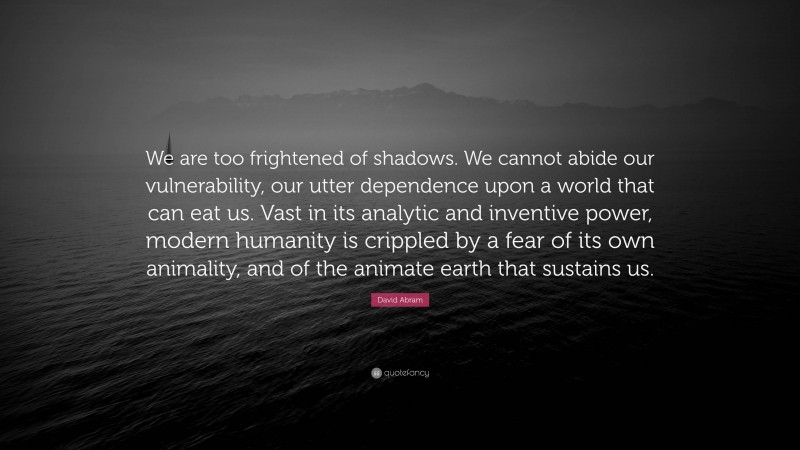 David Abram Quote: “We are too frightened of shadows. We cannot abide our vulnerability, our utter dependence upon a world that can eat us. Vast in its analytic and inventive power, modern humanity is crippled by a fear of its own animality, and of the animate earth that sustains us.”