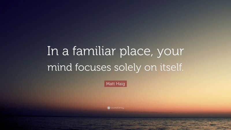 Matt Haig Quote: “In a familiar place, your mind focuses solely on itself.”