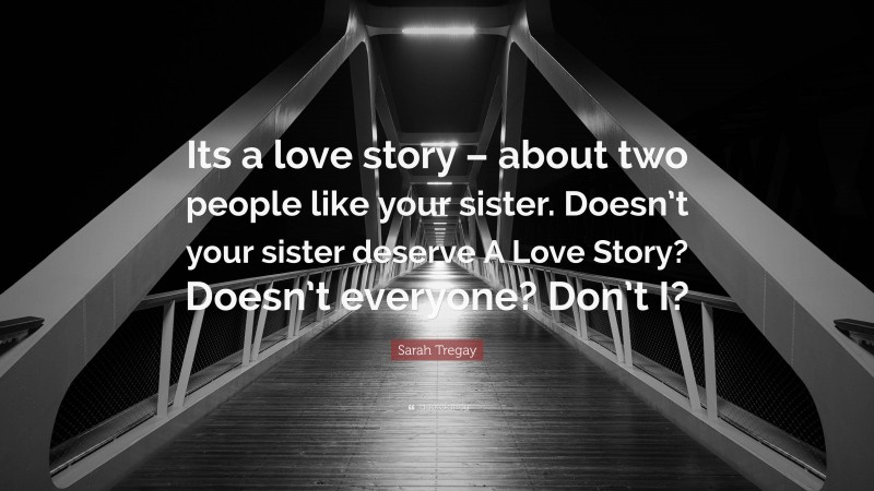 Sarah Tregay Quote: “Its a love story – about two people like your sister. Doesn’t your sister deserve A Love Story? Doesn’t everyone? Don’t I?”