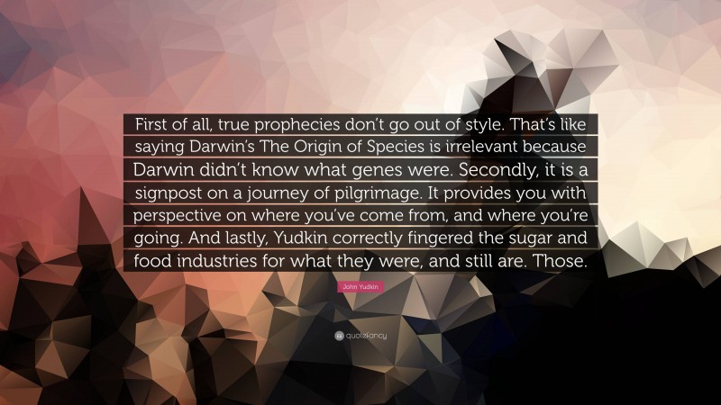 John Yudkin Quote: “First of all, true prophecies don’t go out of style. That’s like saying Darwin’s The Origin of Species is irrelevant because Darwin didn’t know what genes were. Secondly, it is a signpost on a journey of pilgrimage. It provides you with perspective on where you’ve come from, and where you’re going. And lastly, Yudkin correctly fingered the sugar and food industries for what they were, and still are. Those.”