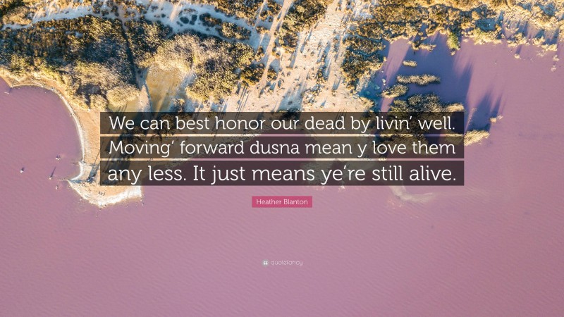 Heather Blanton Quote: “We can best honor our dead by livin’ well. Moving’ forward dusna mean y love them any less. It just means ye’re still alive.”