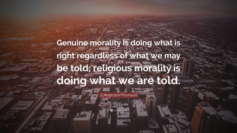 J. Anderson Thomson Quote: “Genuine morality is doing what is right regardless of what we may be told; religious morality is doing what we are told.”