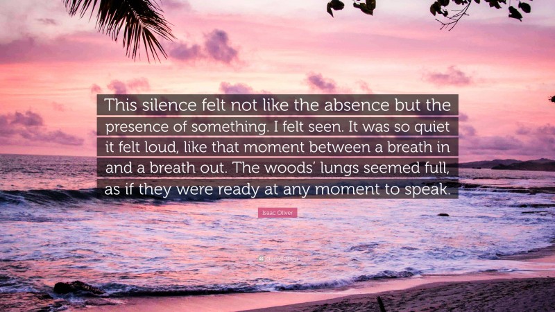 Isaac Oliver Quote: “This silence felt not like the absence but the presence of something. I felt seen. It was so quiet it felt loud, like that moment between a breath in and a breath out. The woods’ lungs seemed full, as if they were ready at any moment to speak.”