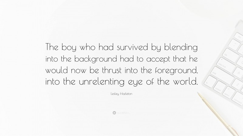 Lesley Hazleton Quote: “The boy who had survived by blending into the background had to accept that he would now be thrust into the foreground, into the unrelenting eye of the world.”