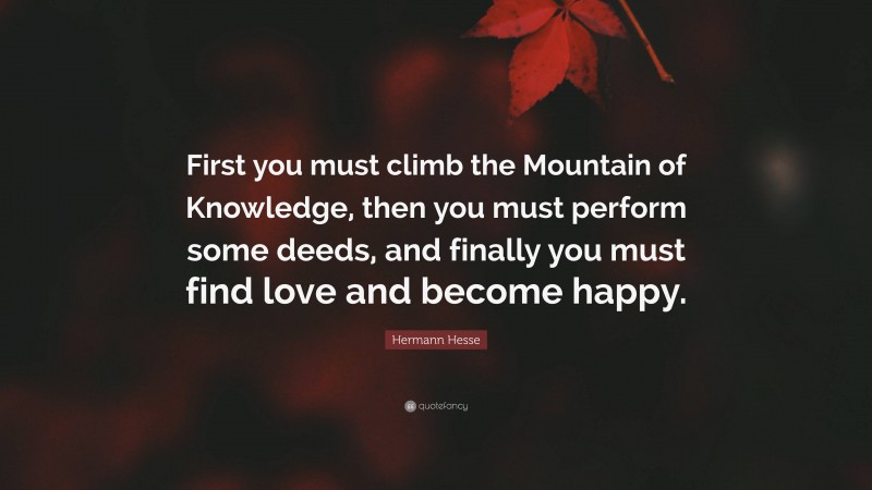 Hermann Hesse Quote: “First you must climb the Mountain of Knowledge, then you must perform some deeds, and finally you must find love and become happy.”