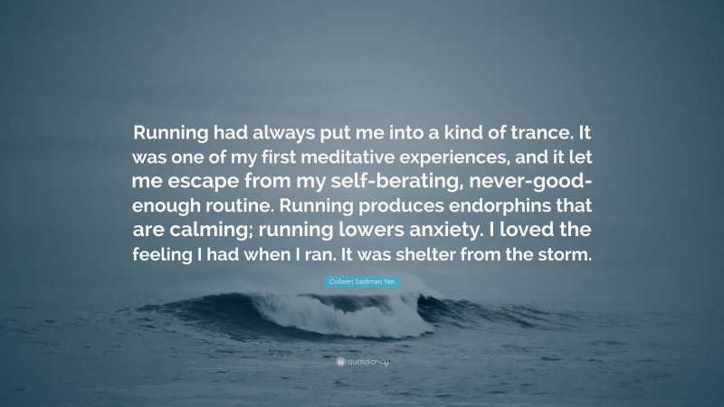 Colleen Saidman Yee Quote: “Running had always put me into a kind of trance. It was one of my first meditative experiences, and it let me escape from my self-berating, never-good-enough routine. Running produces endorphins that are calming; running lowers anxiety. I loved the feeling I had when I ran. It was shelter from the storm.”