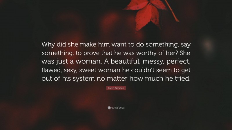 Karen Erickson Quote: “Why did she make him want to do something, say something, to prove that he was worthy of her? She was just a woman. A beautiful, messy, perfect, flawed, sexy, sweet woman he couldn’t seem to get out of his system no matter how much he tried.”