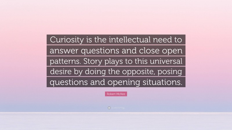 Robert McKee Quote: “Curiosity is the intellectual need to answer questions and close open patterns. Story plays to this universal desire by doing the opposite, posing questions and opening situations.”